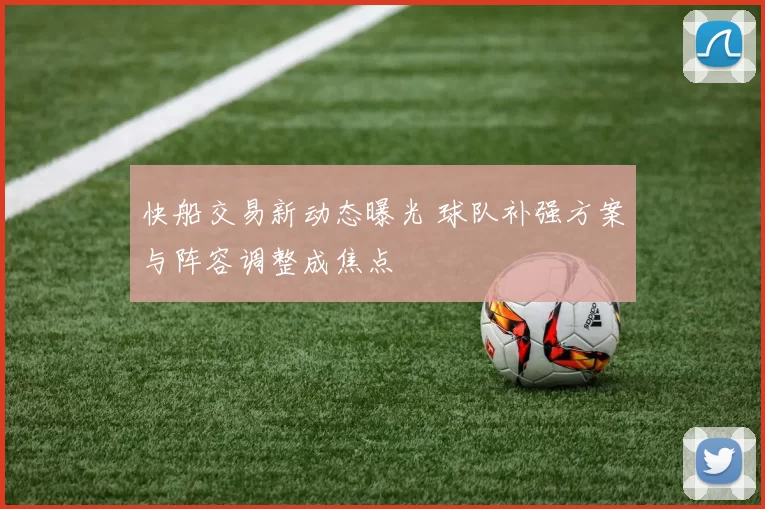 快船交易新动态曝光 球队补强方案与阵容调整成焦点