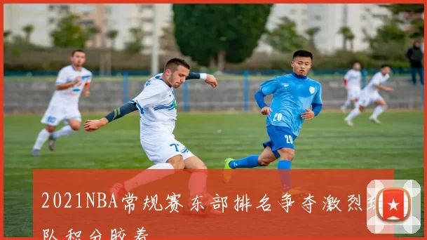 2021NBA常规赛东部排名争夺激烈球队积分胶着