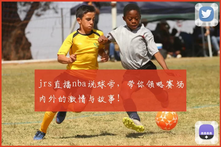 jrs直播nba说球帝，带你领略赛场内外的激情与故事！