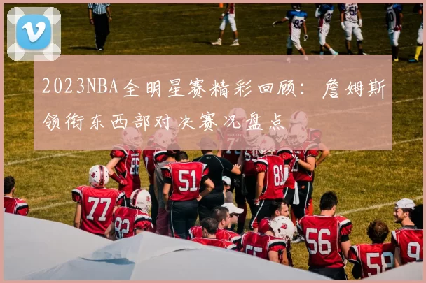 2023NBA全明星赛精彩回顾：詹姆斯领衔东西部对决赛况盘点