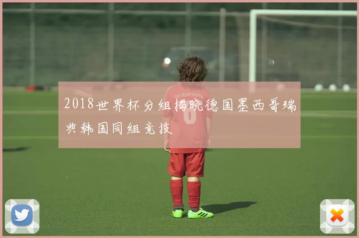 2018世界杯分组揭晓德国墨西哥瑞典韩国同组竞技