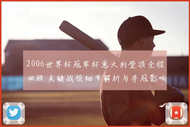 2006世界杯冠军杯意大利登顶全程回顾 关键战役细节解析与夺冠影响