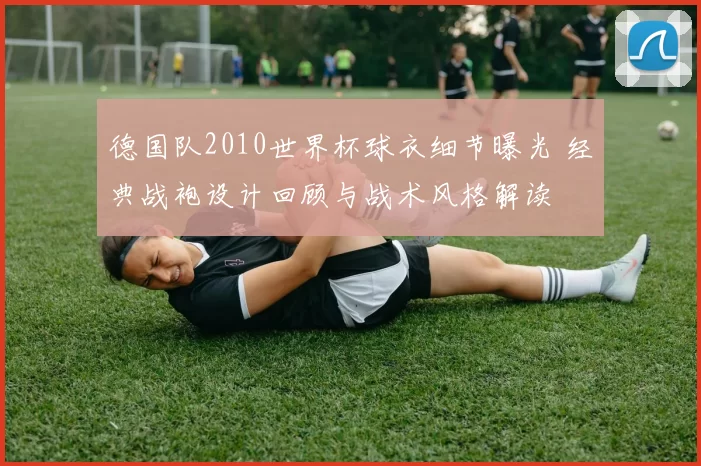 德国队2010世界杯球衣细节曝光 经典战袍设计回顾与战术风格解读