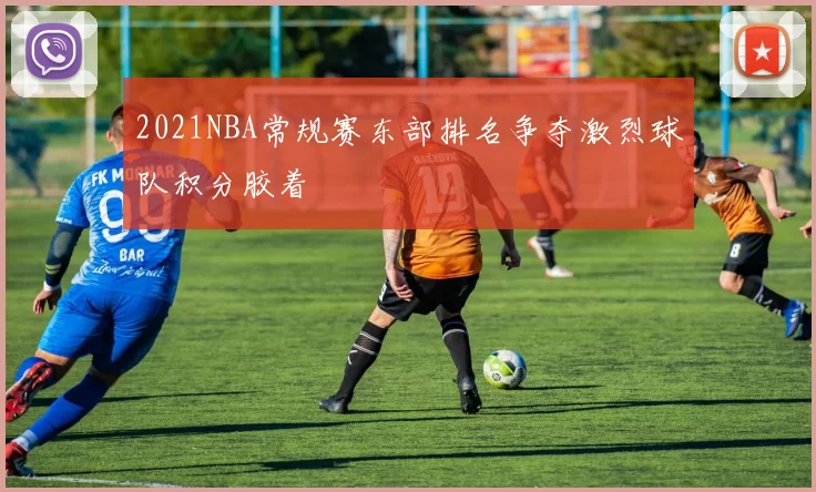 2021NBA常规赛东部排名争夺激烈球队积分胶着