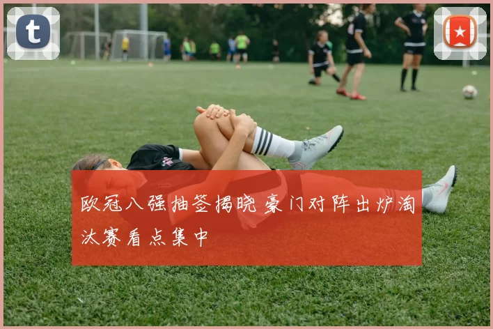 欧冠八强抽签揭晓 豪门对阵出炉淘汰赛看点集中