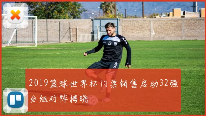 2019篮球世界杯门票销售启动32强分组对阵揭晓