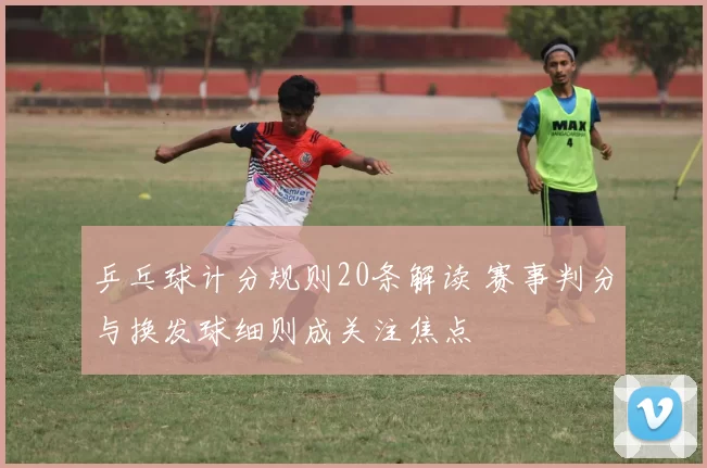 乒乓球计分规则20条解读 赛事判分与换发球细则成关注焦点