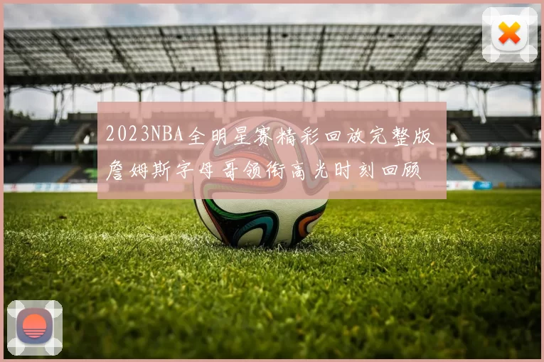 2023NBA全明星赛精彩回放完整版 詹姆斯字母哥领衔高光时刻回顾