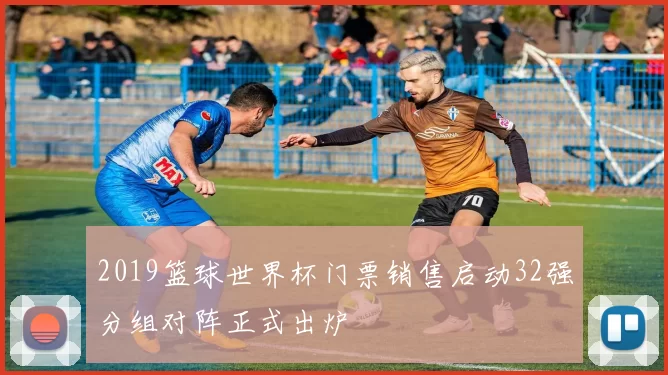 2019篮球世界杯门票销售启动32强分组对阵正式出炉