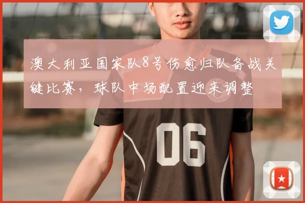 澳大利亚国家队8号伤愈归队备战关键比赛，球队中场配置迎来调整