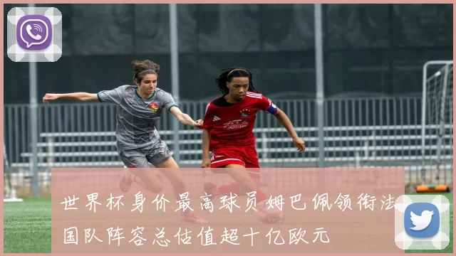 世界杯身价最高球员姆巴佩领衔法国队阵容总估值超十亿欧元