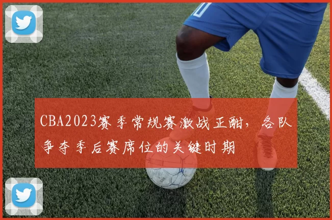 CBA2023赛季常规赛激战正酣，各队争夺季后赛席位的关键时期