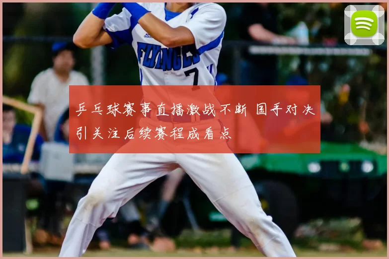 乒乓球赛事直播激战不断 国手对决引关注后续赛程成看点