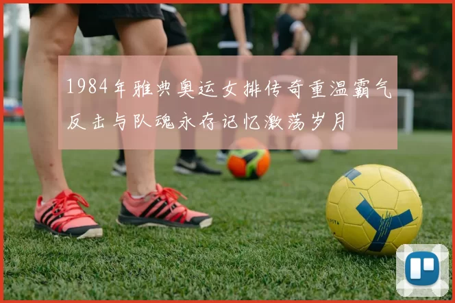 1984年雅典奥运女排传奇重温霸气反击与队魂永存记忆激荡岁月