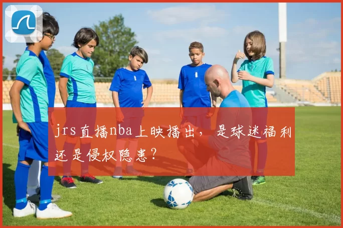jrs直播nba上映播出，是球迷福利还是侵权隐患？