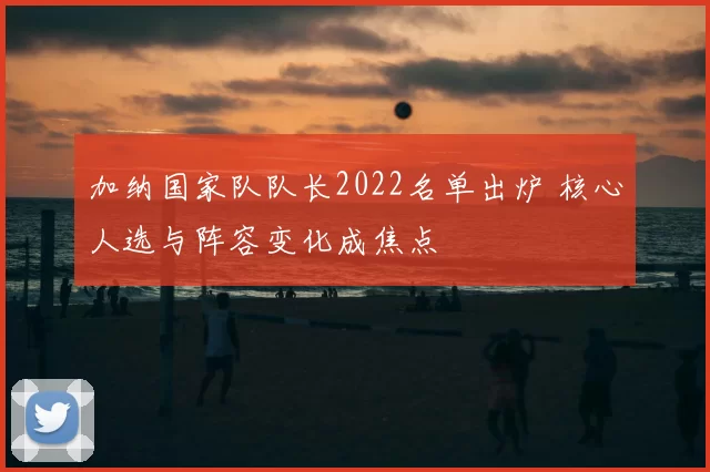 加纳国家队队长2022名单出炉 核心人选与阵容变化成焦点