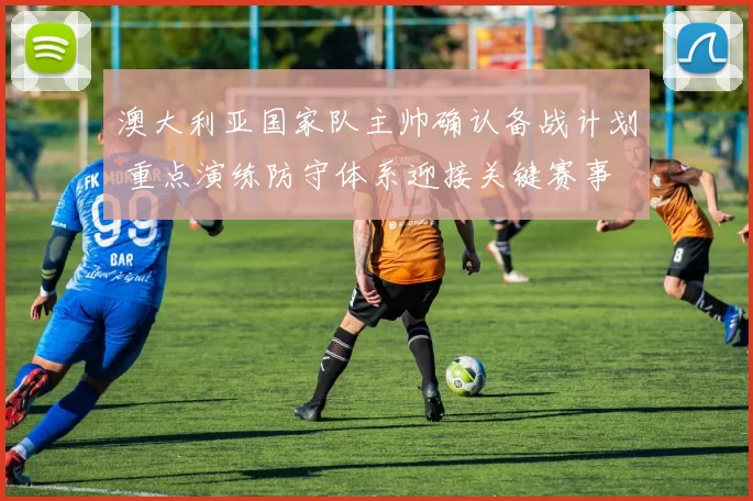 澳大利亚国家队主帅确认备战计划 重点演练防守体系迎接关键赛事