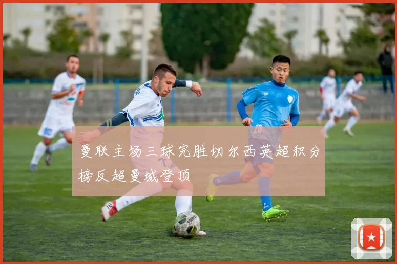 曼联主场三球完胜切尔西英超积分榜反超曼城登顶