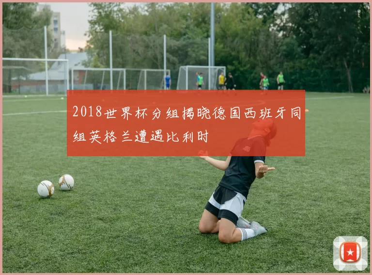 2018世界杯分组揭晓德国西班牙同组英格兰遭遇比利时