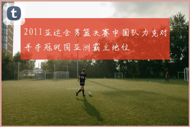 2011亚运会男篮决赛中国队力克对手夺冠巩固亚洲霸主地位