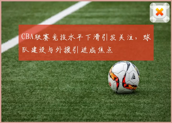 CBA联赛竞技水平下滑引发关注，球队建设与外援引进成焦点