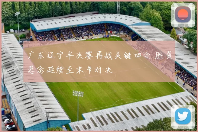 广东辽宁半决赛再战关键回合 胜负悬念延续至末节对决