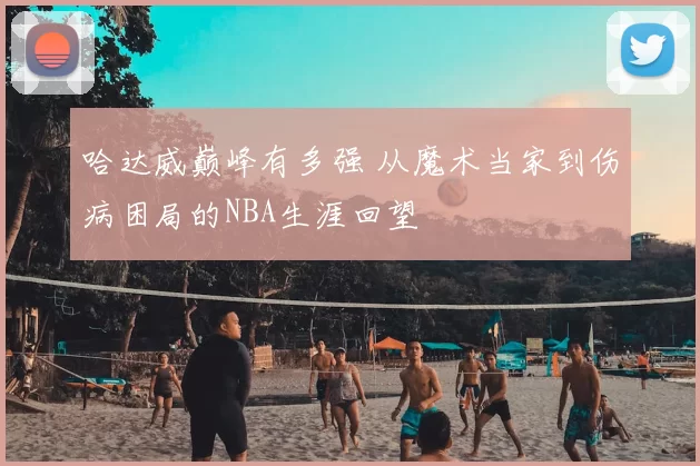 哈达威巅峰有多强 从魔术当家到伤病困局的NBA生涯回望