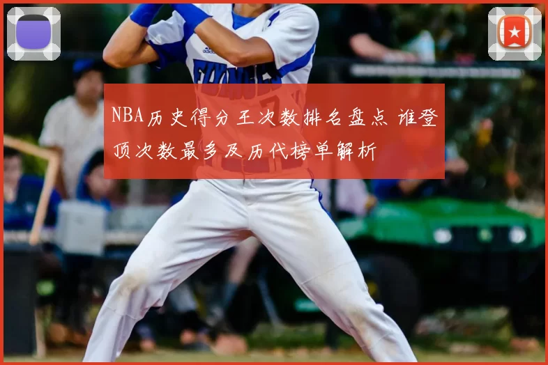 NBA历史得分王次数排名盘点 谁登顶次数最多及历代榜单解析