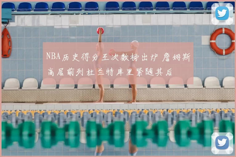 NBA历史得分王次数榜出炉 詹姆斯高居前列杜兰特库里紧随其后