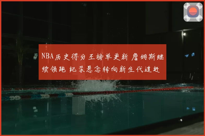 NBA历史得分王榜单更新 詹姆斯继续领跑 纪录悬念转向新生代追赶