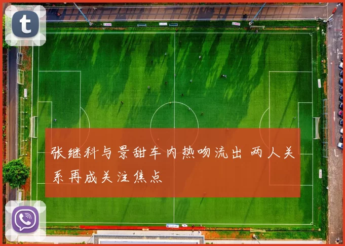 张继科与景甜车内热吻流出 两人关系再成关注焦点