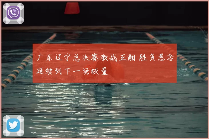 广东辽宁总决赛激战正酣 胜负悬念延续到下一场较量