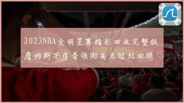 2023NBA全明星赛精彩回放完整版 詹姆斯字母哥领衔高光时刻回顾