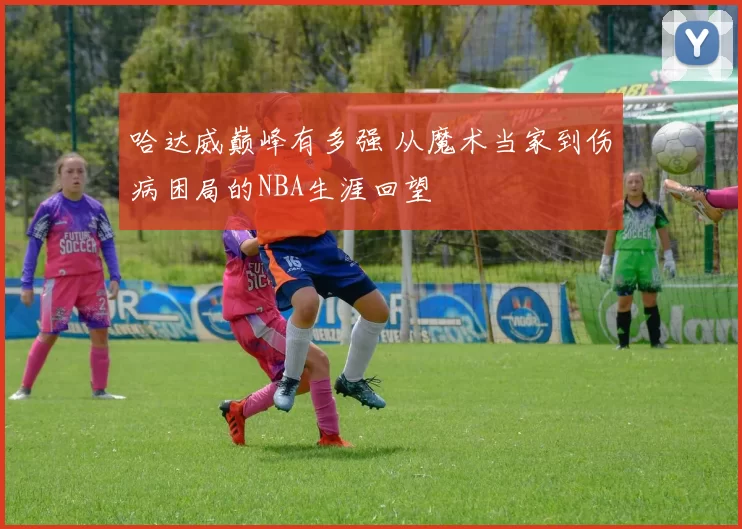 哈达威巅峰有多强 从魔术当家到伤病困局的NBA生涯回望