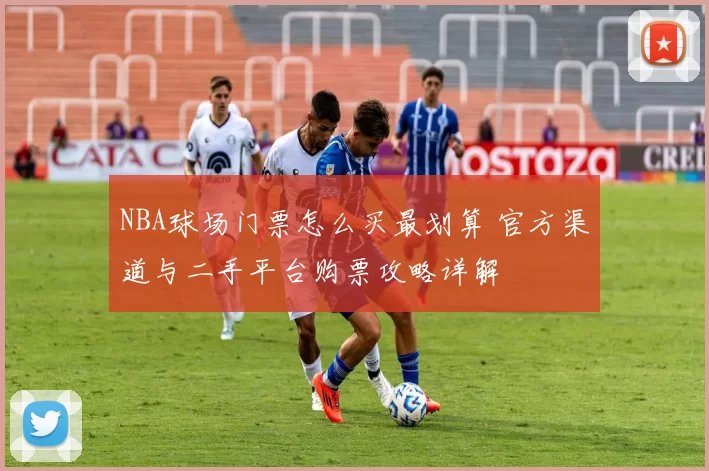 NBA球场门票怎么买最划算 官方渠道与二手平台购票攻略详解