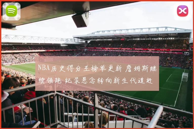 NBA历史得分王榜单更新 詹姆斯继续领跑 纪录悬念转向新生代追赶