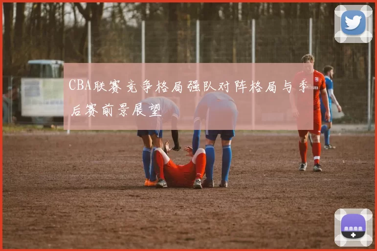 CBA联赛竞争格局强队对阵格局与季后赛前景展望