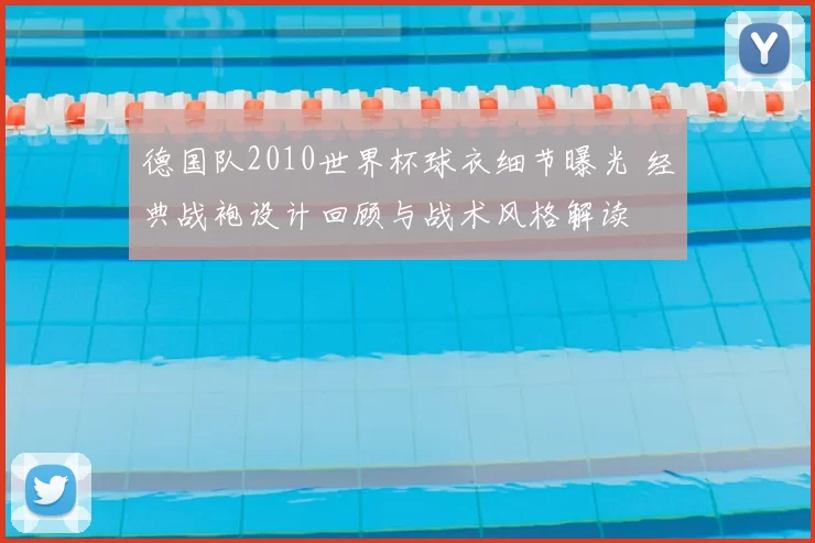 德国队2010世界杯球衣细节曝光 经典战袍设计回顾与战术风格解读