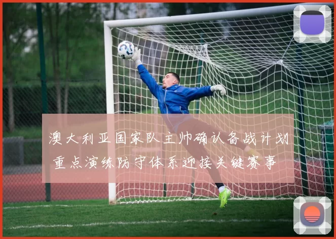 澳大利亚国家队主帅确认备战计划 重点演练防守体系迎接关键赛事