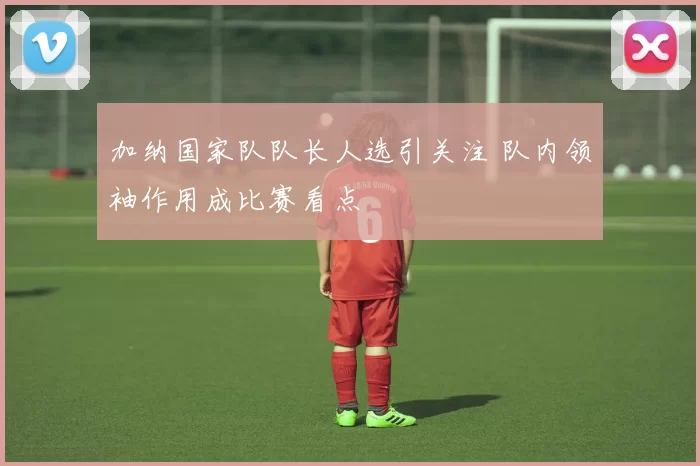 加纳国家队队长人选引关注 队内领袖作用成比赛看点