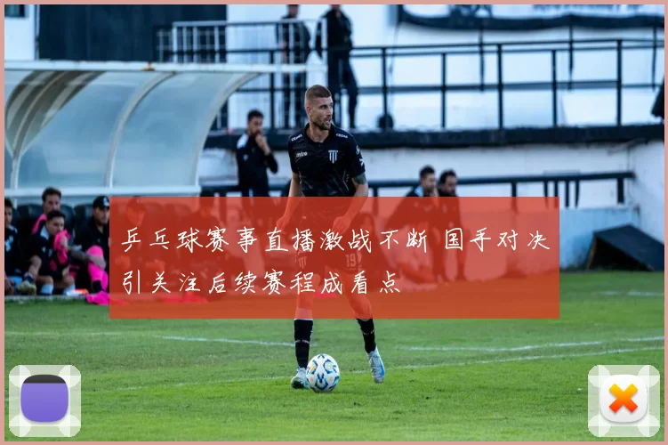 乒乓球赛事直播激战不断 国手对决引关注后续赛程成看点