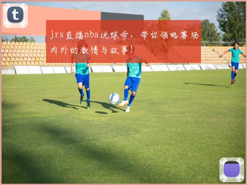 jrs直播nba说球帝，带你领略赛场内外的激情与故事！