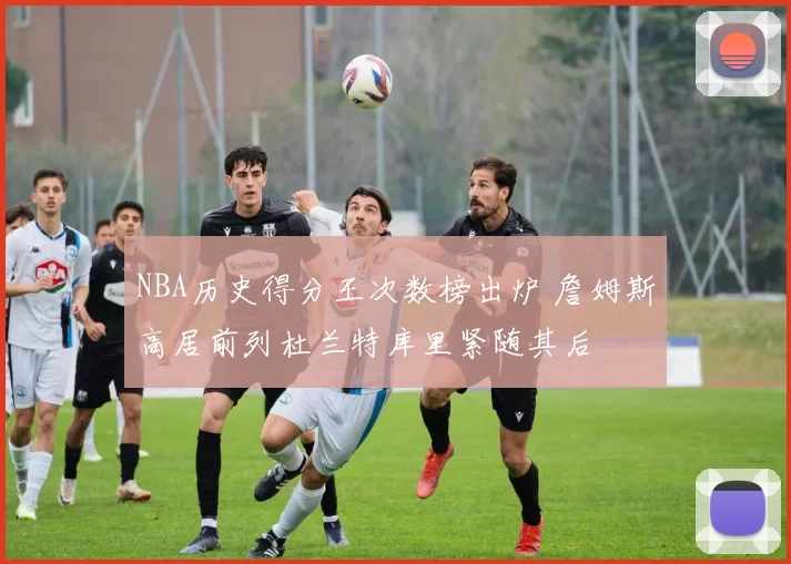 NBA历史得分王次数榜出炉 詹姆斯高居前列杜兰特库里紧随其后