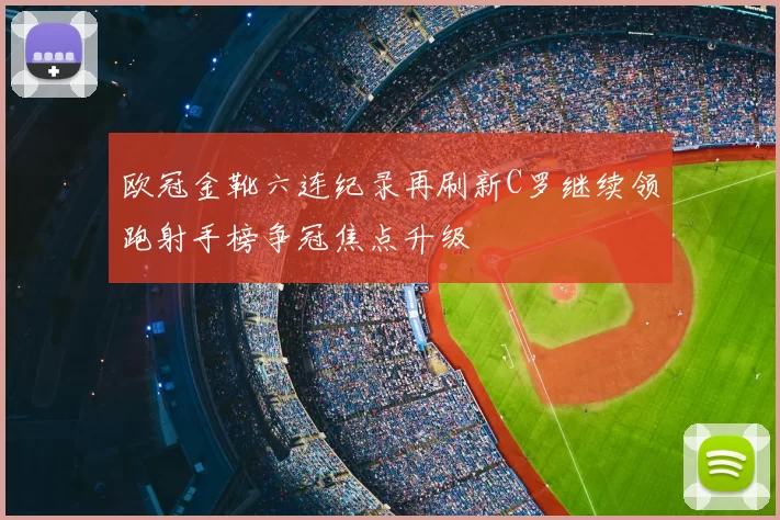 欧冠金靴六连纪录再刷新C罗继续领跑射手榜争冠焦点升级