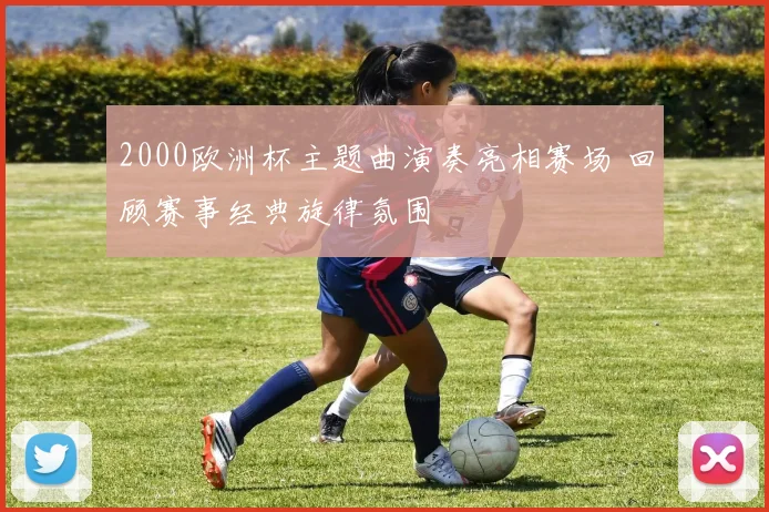 2000欧洲杯主题曲演奏亮相赛场 回顾赛事经典旋律氛围
