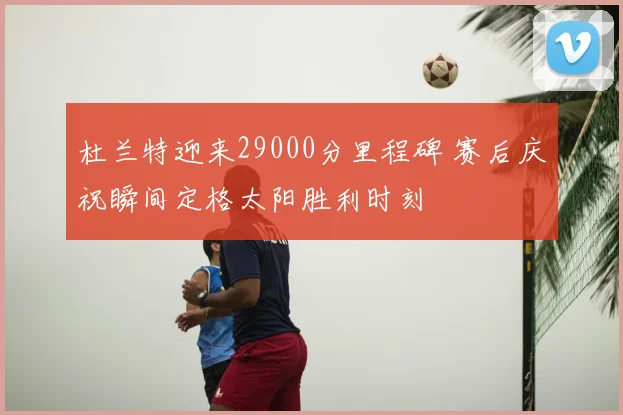 杜兰特迎来29000分里程碑 赛后庆祝瞬间定格太阳胜利时刻