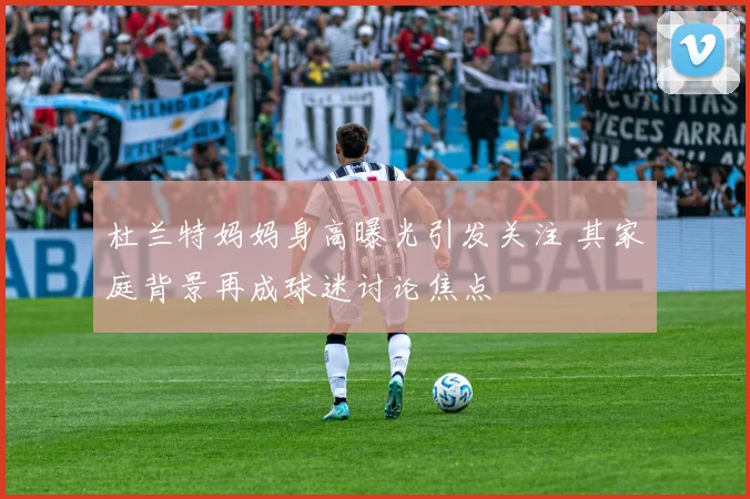 杜兰特妈妈身高曝光引发关注 其家庭背景再成球迷讨论焦点