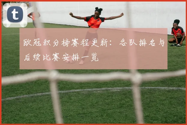 欧冠积分榜赛程更新:各队排名与后续比赛安排一览