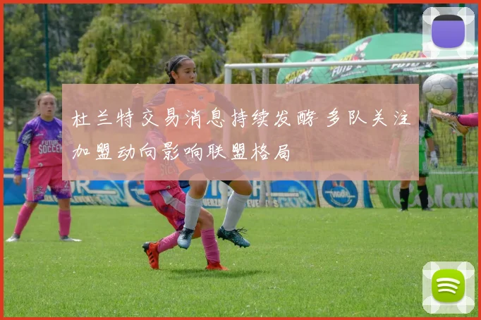 杜兰特交易消息持续发酵 多队关注加盟动向影响联盟格局