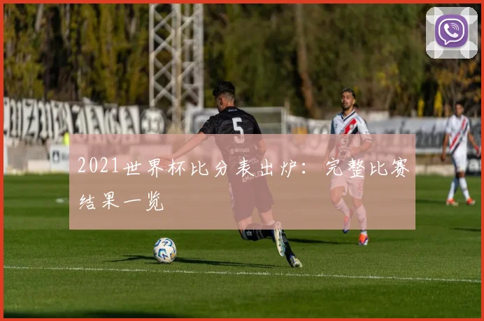 2021世界杯比分表出炉：完整比赛结果一览